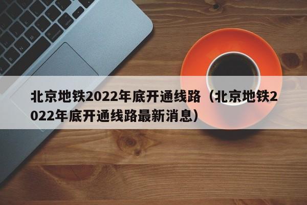 北京地铁2022年底开通线路（北京地铁2022年底开通线路最新消息）  第1张