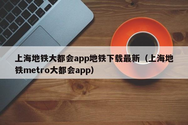 上海地铁大都会app地铁下载最新（上海地铁metro大都会app）