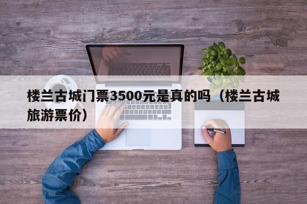 楼兰古城门票3500元是真的吗（楼兰古城旅游票价）  第1张