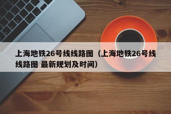 上海地铁26号线线路图（上海地铁26号线线路图 最新规划及时间）