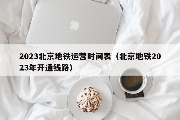 2023北京地铁运营时间表（北京地铁2023年开通线路）  第1张