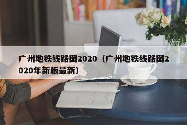 广州地铁线路图2020（广州地铁线路图2020年新版最新）