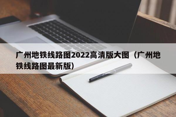 广州地铁线路图2022高清版大图（广州地铁线路图最新版）