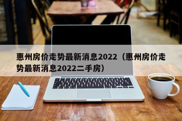 惠州房价走势最新消息2022（惠州房价走势最新消息2022二手房）