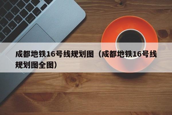 成都地铁16号线规划图（成都地铁16号线规划图全图）