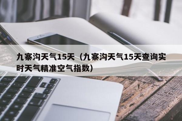 九寨沟天气15天（九寨沟天气15天查询实时天气精准空气指数）