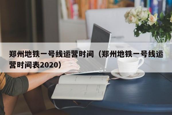 郑州地铁一号线运营时间（郑州地铁一号线运营时间表2020）