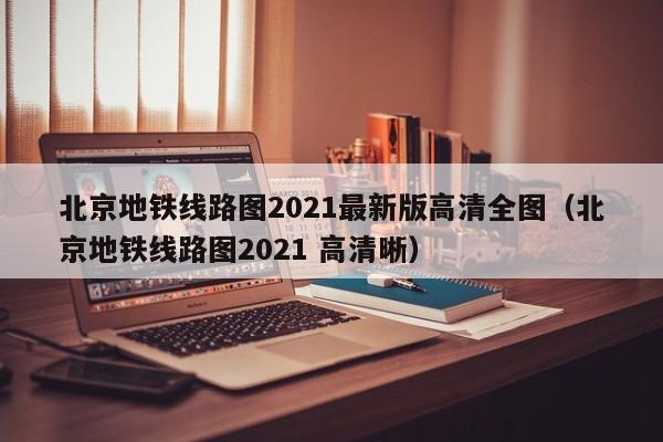 北京地铁线路图2021最新版高清全图（北京地铁线路图2021 高清晰）