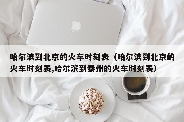 哈尔滨到北京的火车时刻表（哈尔滨到北京的火车时刻表,哈尔滨到泰州的火车时刻表）