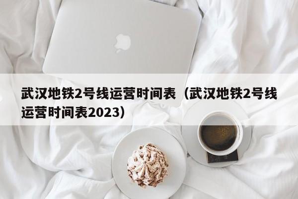 武汉地铁2号线运营时间表（武汉地铁2号线运营时间表2023）  第1张