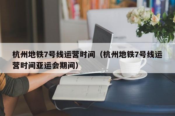 杭州地铁7号线运营时间（杭州地铁7号线运营时间亚运会期间）