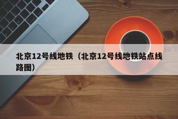 北京12号线地铁（北京12号线地铁站点线路图）