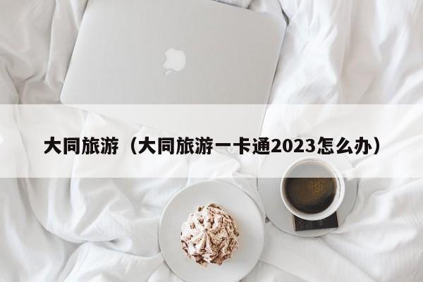 大同旅游（大同旅游一卡通2023怎么办）