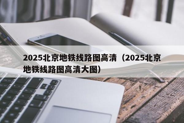 2025北京地铁线路图高清（2025北京地铁线路图高清大图）