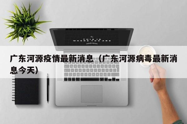 广东河源疫情最新消息（广东河源病毒最新消息今天）  第1张