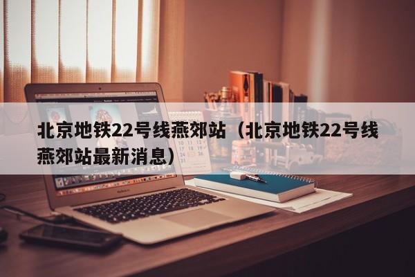 北京地铁22号线燕郊站（北京地铁22号线燕郊站最新消息）  第1张