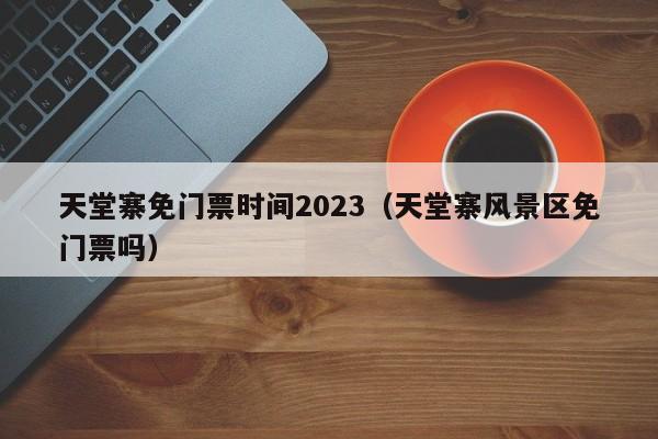 天堂寨免门票时间2023（天堂寨风景区免门票吗）  第1张