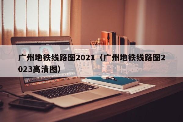 广州地铁线路图2021（广州地铁线路图2023高清图）