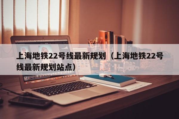 上海地铁22号线最新规划（上海地铁22号线最新规划站点）