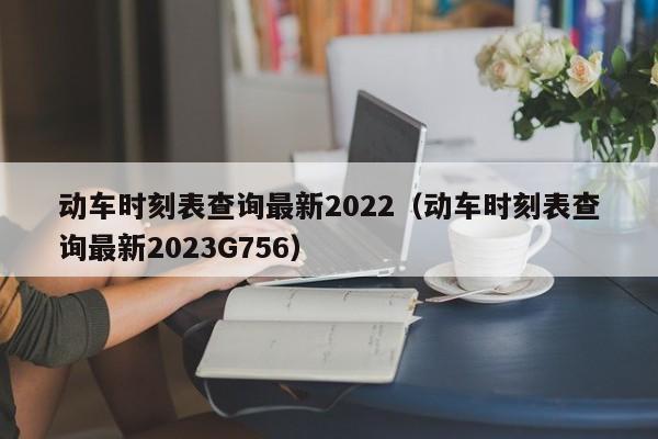 动车时刻表查询最新2022（动车时刻表查询最新2023G756）