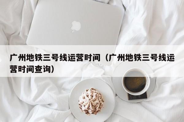 广州地铁三号线运营时间（广州地铁三号线运营时间查询）  第1张