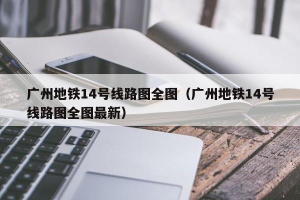 广州地铁14号线路图全图（广州地铁14号线路图全图最新）