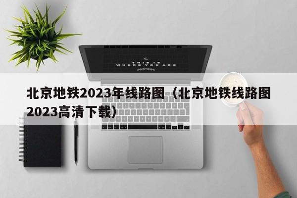 北京地铁2023年线路图（北京地铁线路图2023高清下载）