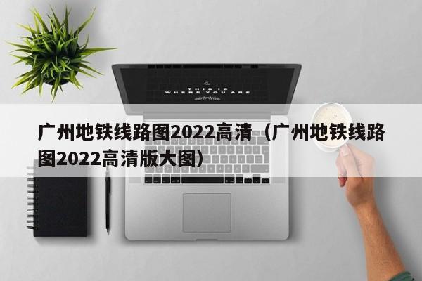 广州地铁线路图2022高清（广州地铁线路图2022高清版大图）