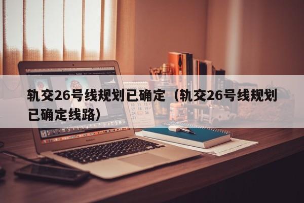 轨交26号线规划已确定（轨交26号线规划已确定线路）