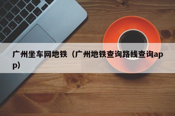 广州坐车网地铁（广州地铁查询路线查询app）