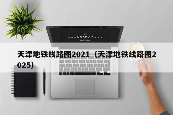 天津地铁线路图2021（天津地铁线路图2025）