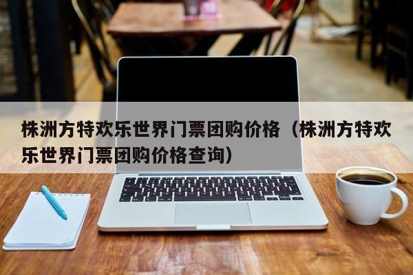 株洲方特欢乐世界门票团购价格（株洲方特欢乐世界门票团购价格查询）  第1张