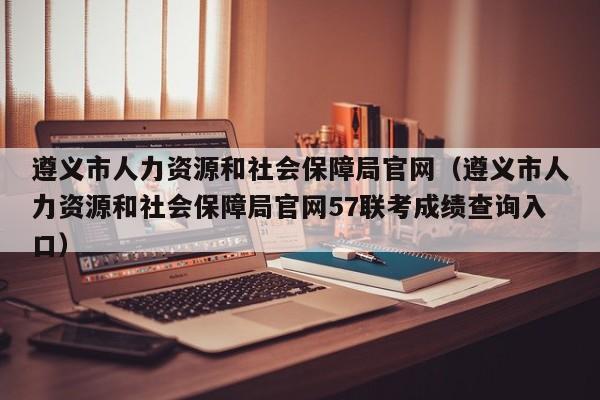 遵义市人力资源和社会保障局官网（遵义市人力资源和社会保障局官网57联考成绩查询入口）