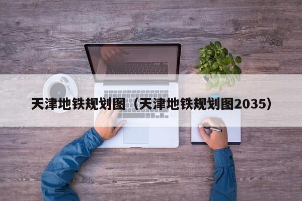 天津地铁规划图（天津地铁规划图2035）