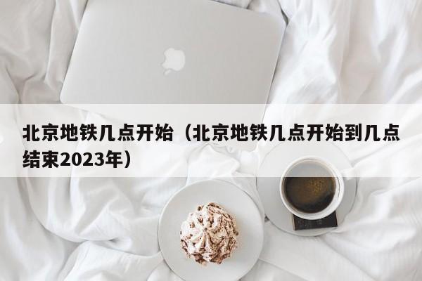 北京地铁几点开始（北京地铁几点开始到几点结束2023年）  第1张