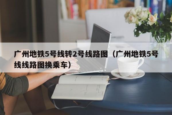 广州地铁5号线转2号线路图（广州地铁5号线线路图换乘车）