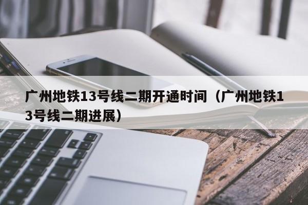 广州地铁13号线二期开通时间（广州地铁13号线二期进展）  第1张