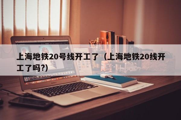 上海地铁20号线开工了（上海地铁20线开工了吗?）