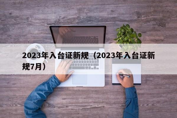 2023年入台证新规（2023年入台证新规7月）