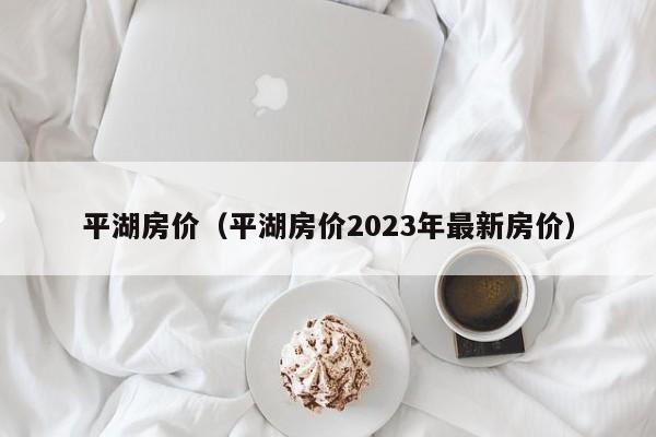 平湖房价（平湖房价2023年最新房价）