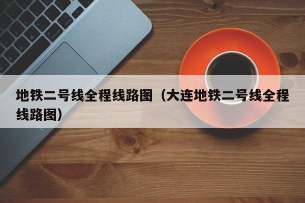 地铁二号线全程线路图（大连地铁二号线全程线路图）  第1张