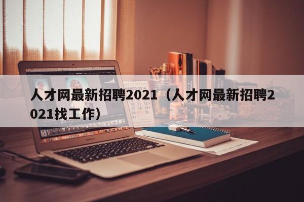 人才网最新招聘2021（人才网最新招聘2021找工作）