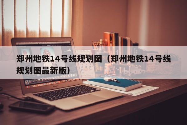 郑州地铁14号线规划图（郑州地铁14号线规划图最新版）