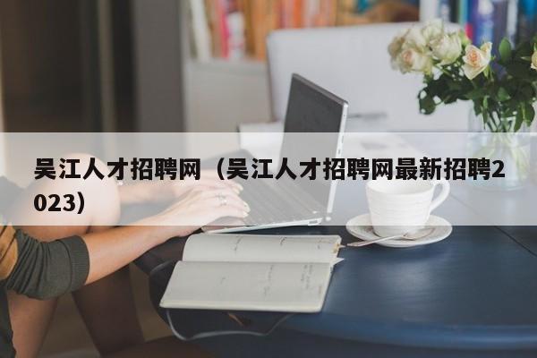 吴江人才招聘网（吴江人才招聘网最新招聘2023）