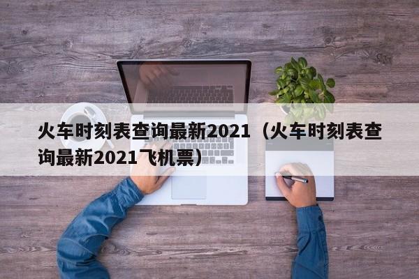 火车时刻表查询最新2021（火车时刻表查询最新2021飞机票）