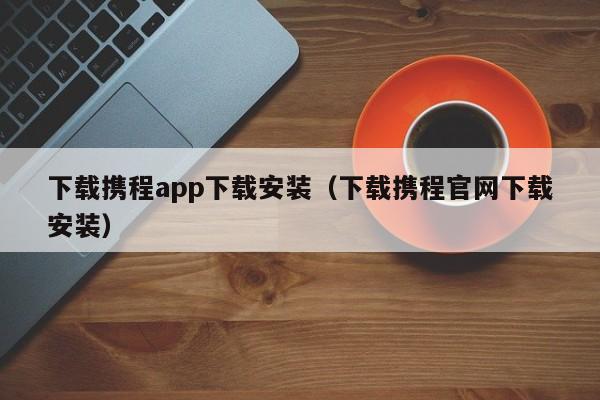 下载携程app下载安装（下载携程官网下载安装）  第1张