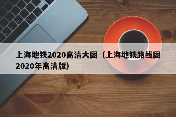 上海地铁2020高清大图（上海地铁路线图2020年高清版）