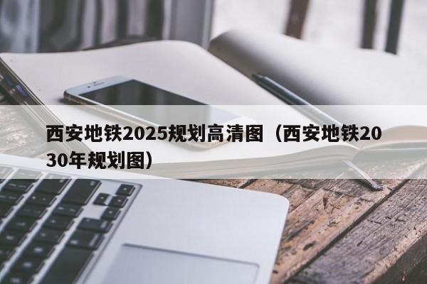 西安地铁2025规划高清图（西安地铁2030年规划图）