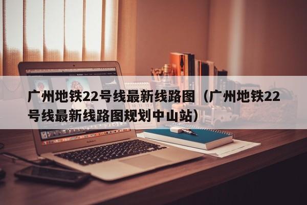 广州地铁22号线最新线路图（广州地铁22号线最新线路图规划中山站）