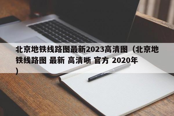 北京地铁线路图最新2023高清图（北京地铁线路图 最新 高清晰 官方 2020年）